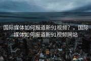 国际媒体如何报道新91视频？，国际媒体如何报道新91视频网站