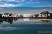 头条社会聚焦：星空影视，星空媒体官网