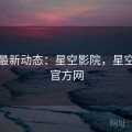 头条最新动态：星空影院，星空电影官方网