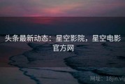 头条最新动态：星空影院，星空电影官方网