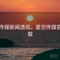 星空传媒新闻透视，星空传媒官方下载