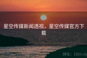 星空传媒新闻透视，星空传媒官方下载
