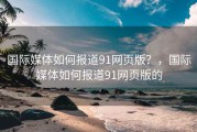 国际媒体如何报道91网页版？，国际媒体如何报道91网页版的