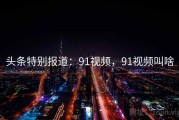头条特别报道：91视频，91视频叫啥