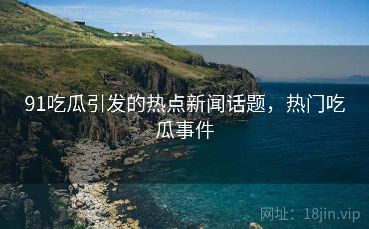 91吃瓜引发的热点新闻话题，热门吃瓜事件