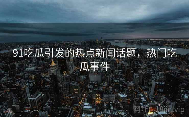 91吃瓜引发的热点新闻话题，热门吃瓜事件