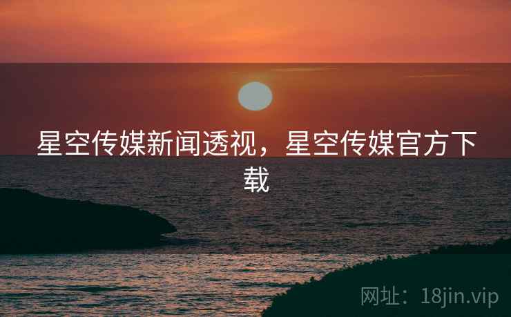星空传媒新闻透视，星空传媒官方下载