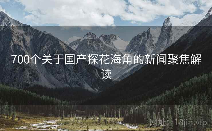 700个关于国产探花海角的新闻聚焦解读