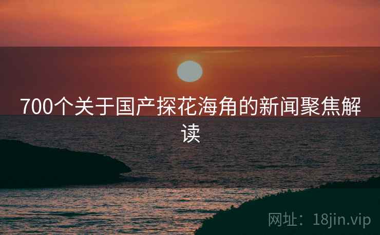 700个关于国产探花海角的新闻聚焦解读