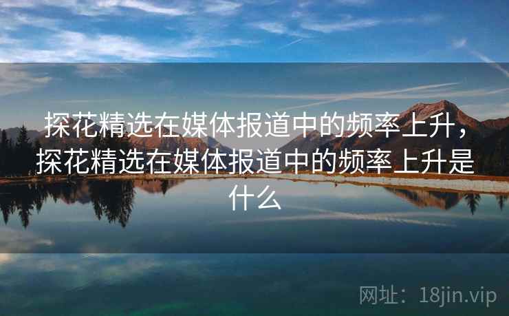 探花精选在媒体报道中的频率上升，探花精选在媒体报道中的频率上升是什么