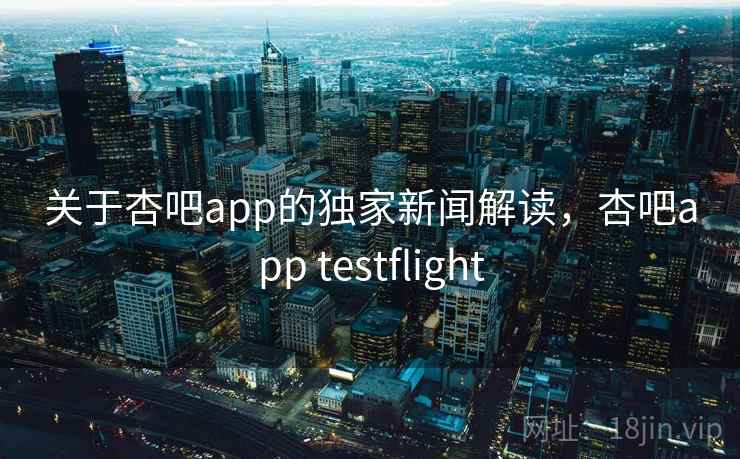 关于杏吧app的独家新闻解读，杏吧app testflight