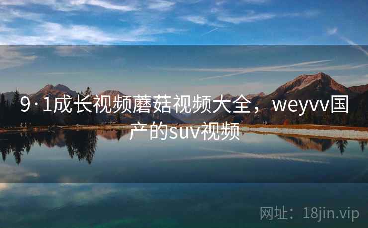 9·1成长视频蘑菇视频大全，weyvv国产的suv视频