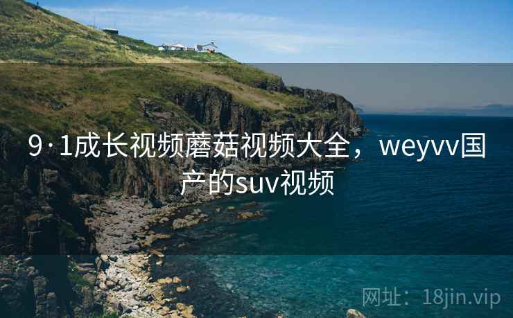 9·1成长视频蘑菇视频大全，weyvv国产的suv视频