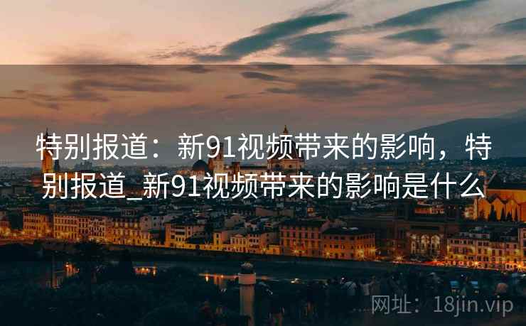 特别报道：新91视频带来的影响，特别报道_新91视频带来的影响是什么