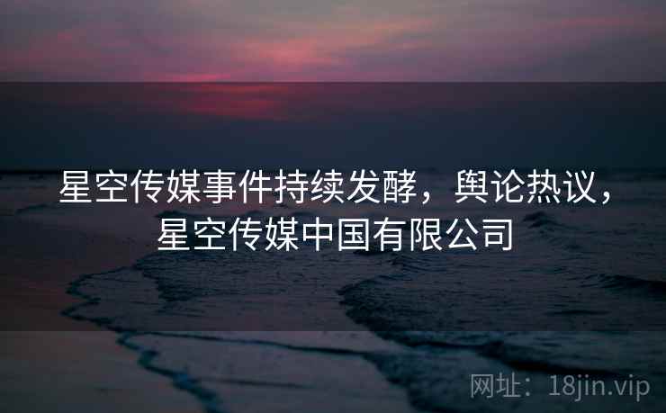 星空传媒事件持续发酵，舆论热议，星空传媒中国有限公司