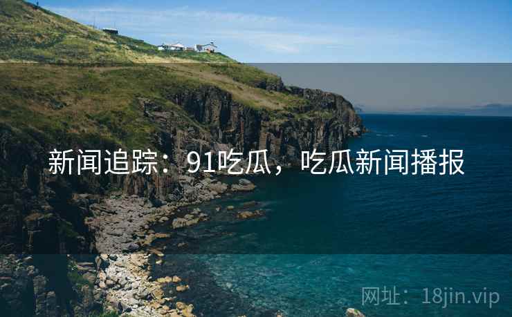 新闻追踪：91吃瓜，吃瓜新闻播报