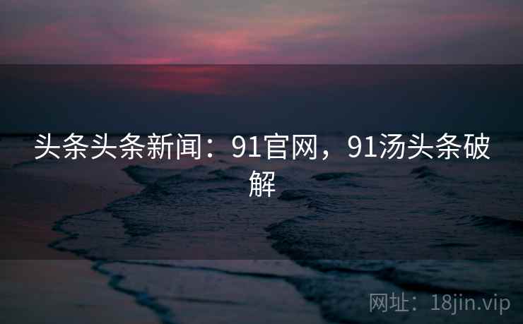 头条头条新闻：91官网，91汤头条破解