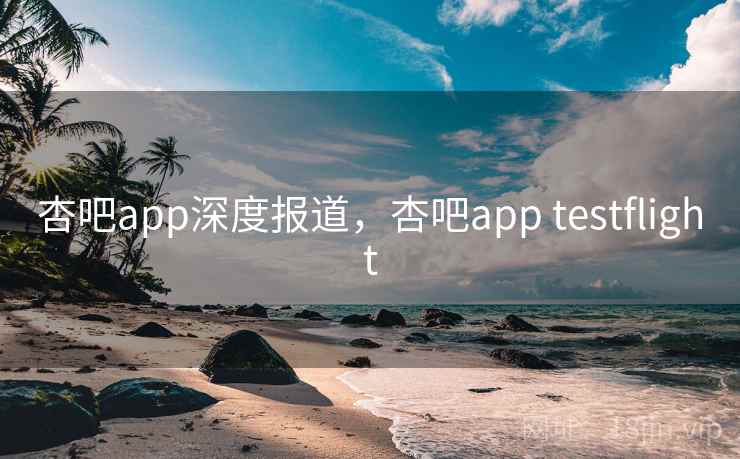 杏吧app深度报道，杏吧app testflight