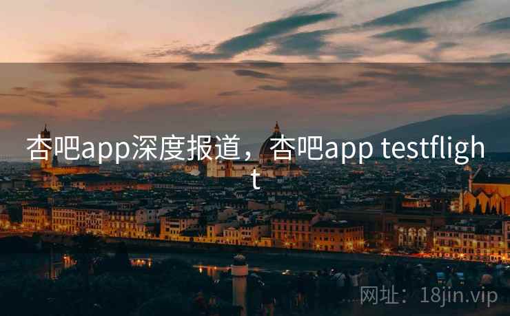 杏吧app深度报道，杏吧app testflight