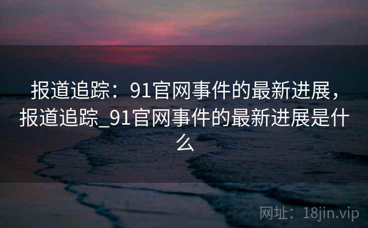 报道追踪：91官网事件的最新进展，报道追踪_91官网事件的最新进展是什么