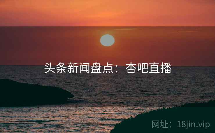 头条新闻盘点：杏吧直播