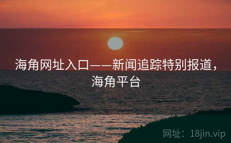 海角网址入口——新闻追踪特别报道，海角平台