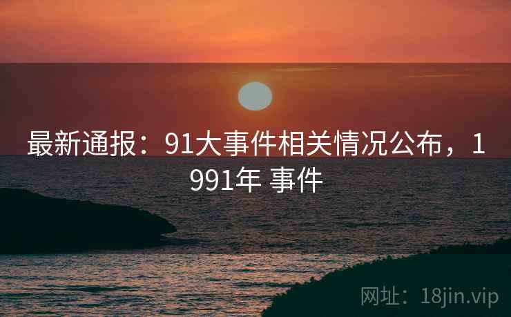 最新通报：91大事件相关情况公布，1991年 事件