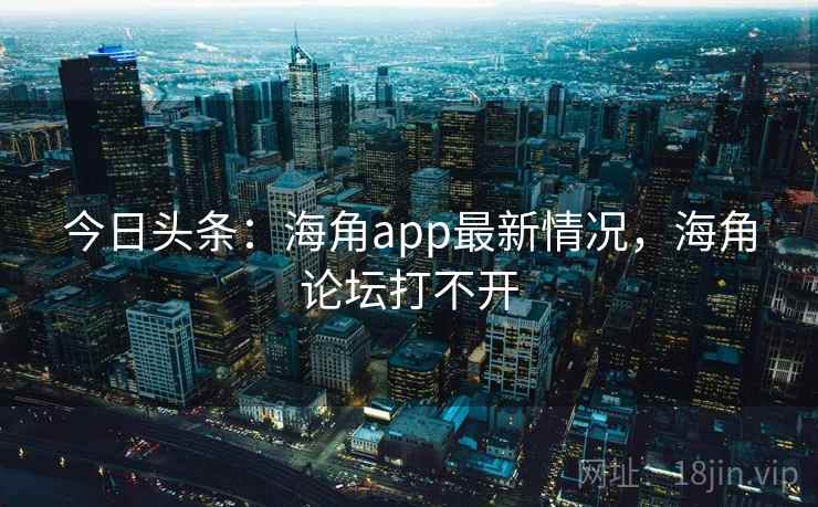 今日头条：海角app最新情况，海角论坛打不开