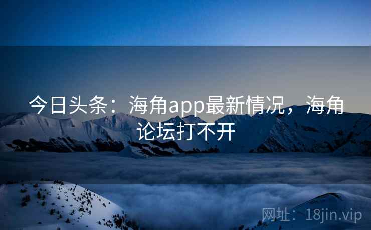 今日头条：海角app最新情况，海角论坛打不开