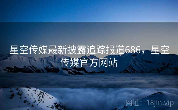 星空传媒最新披露追踪报道686，星空传媒官方网站