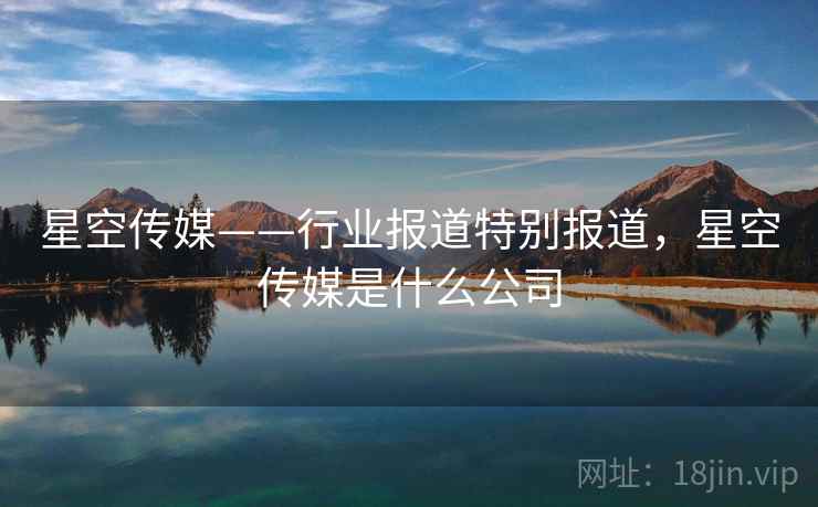 星空传媒——行业报道特别报道，星空传媒是什么公司