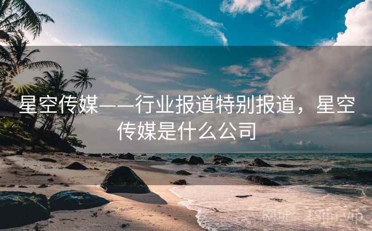 星空传媒——行业报道特别报道，星空传媒是什么公司