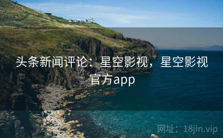 头条新闻评论：星空影视，星空影视官方app