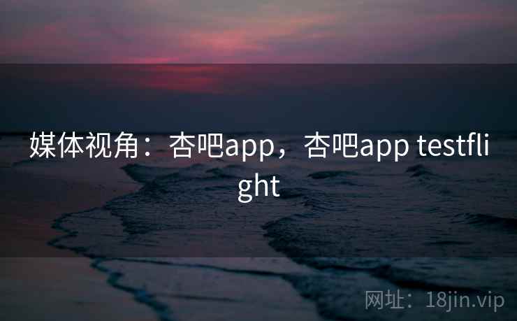 媒体视角：杏吧app，杏吧app testflight