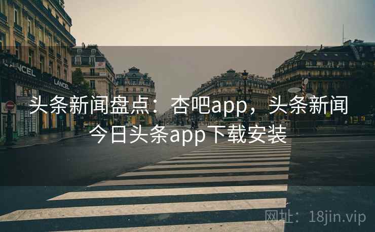 头条新闻盘点：杏吧app，头条新闻今日头条app下载安装