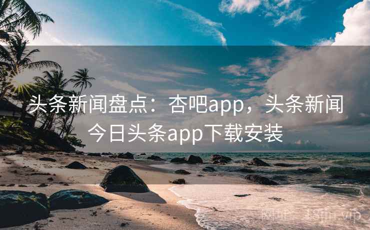 头条新闻盘点：杏吧app，头条新闻今日头条app下载安装