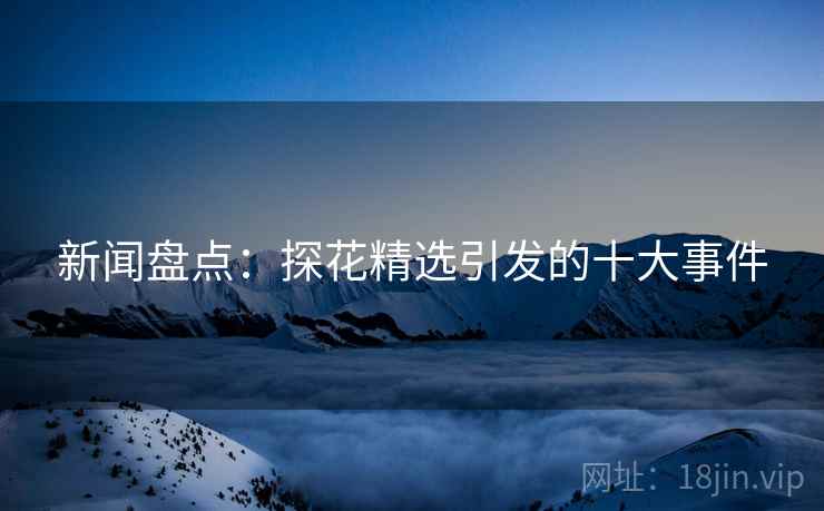 新闻盘点：探花精选引发的十大事件