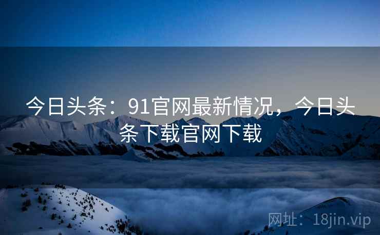 今日头条：91官网最新情况，今日头条下载官网下载