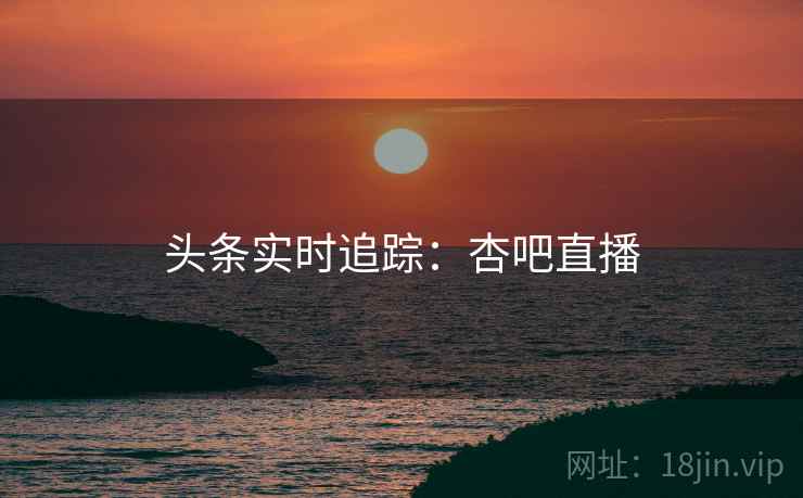头条实时追踪：杏吧直播