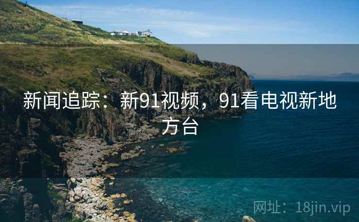 新闻追踪：新91视频，91看电视新地方台
