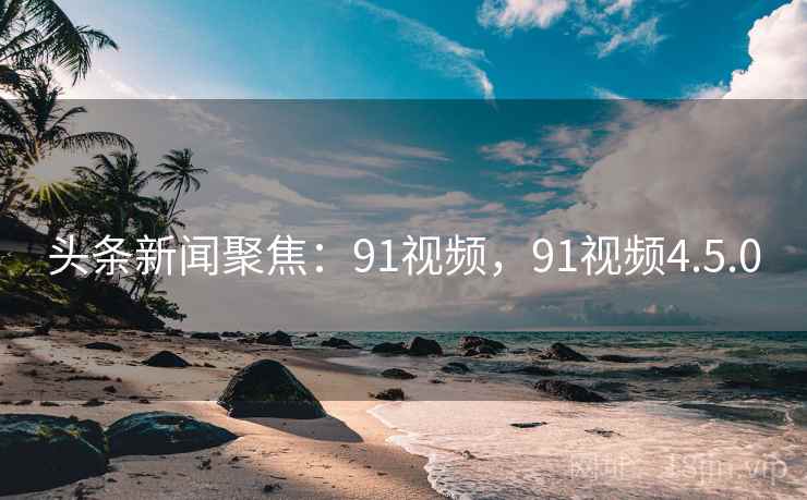 头条新闻聚焦：91视频，91视频4.5.0