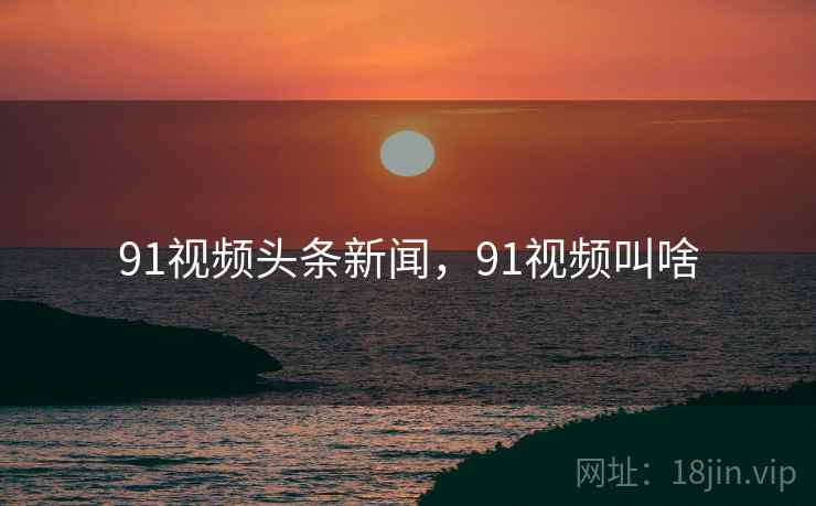 91视频头条新闻，91视频叫啥