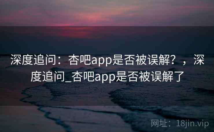 深度追问：杏吧app是否被误解？，深度追问_杏吧app是否被误解了