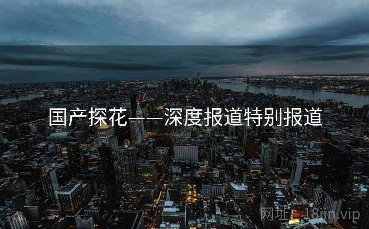 国产探花——深度报道特别报道
