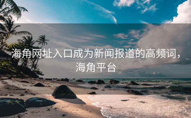 海角网址入口成为新闻报道的高频词，海角平台
