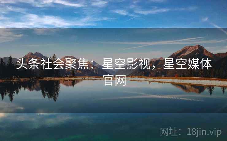 头条社会聚焦：星空影视，星空媒体官网