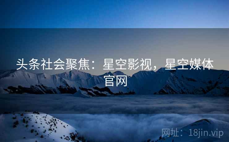 头条社会聚焦：星空影视，星空媒体官网