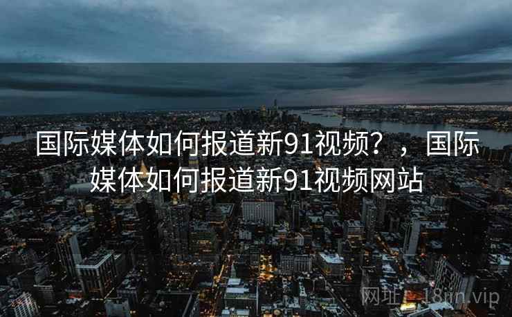 国际媒体如何报道新91视频？，国际媒体如何报道新91视频网站