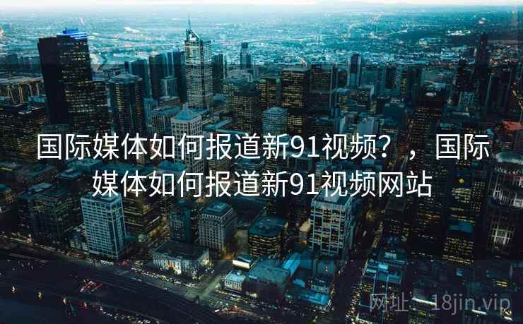 国际媒体如何报道新91视频？，国际媒体如何报道新91视频网站
