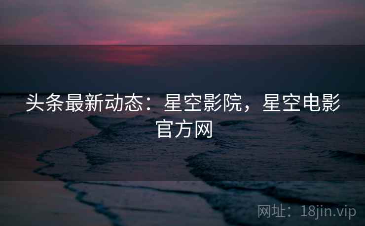 头条最新动态：星空影院，星空电影官方网